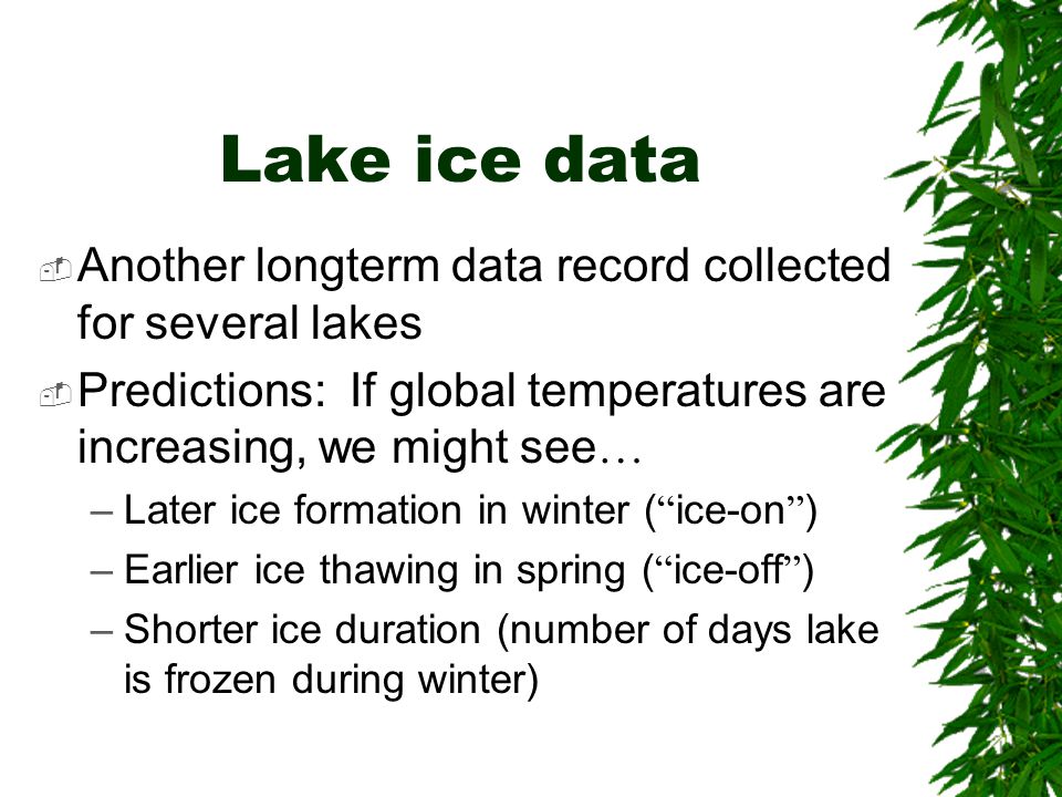 Lake ice data  Another longterm data record collected for several lakes  Predictions: If global temperatures are increasing, we might see … –Later ice formation in winter ( ice-on ) –Earlier ice thawing in spring ( ice-off ) –Shorter ice duration (number of days lake is frozen during winter)
