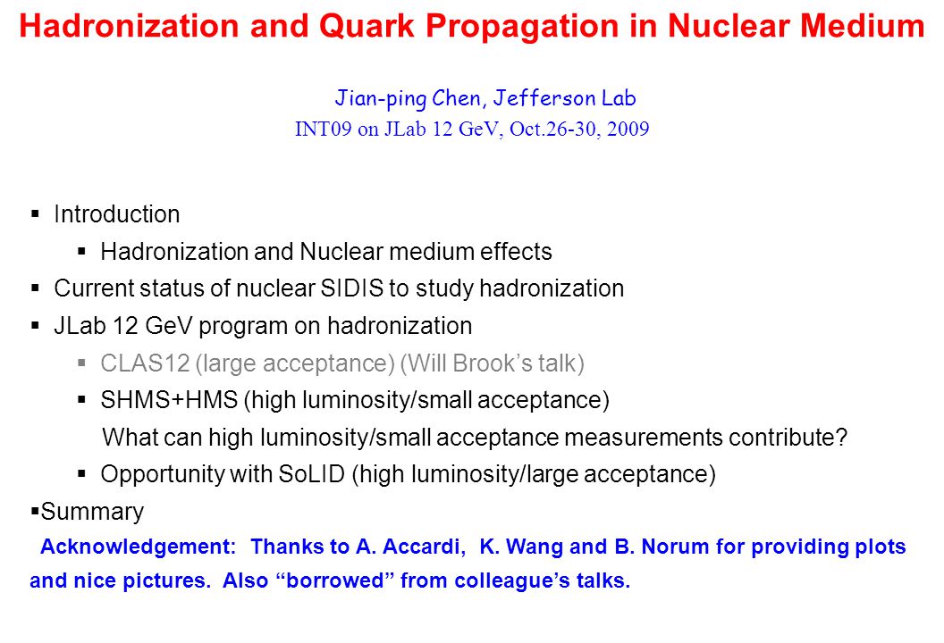 Hadronization and Quark Propagation in Nuclear Medium Jian-ping Chen, Jefferson Lab INT09 on JLab 12 GeV, Oct.26-30, 2009  Introduction  Hadronization and Nuclear medium effects  Current status of nuclear SIDIS to study hadronization  JLab 12 GeV program on hadronization  CLAS12 (large acceptance) (Will Brook’s talk)  SHMS+HMS (high luminosity/small acceptance) What can high luminosity/small acceptance measurements contribute.