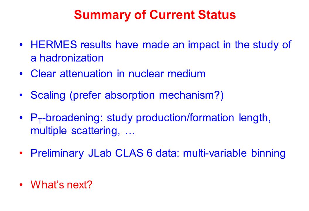 Summary of Current Status HERMES results have made an impact in the study of a hadronization Clear attenuation in nuclear medium Scaling (prefer absorption mechanism ) P T -broadening: study production/formation length, multiple scattering, … Preliminary JLab CLAS 6 data: multi-variable binning What’s next
