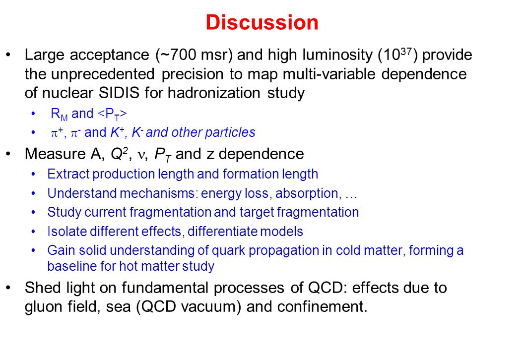 Discussion Large acceptance (~700 msr) and high luminosity (10 37 ) provide the unprecedented precision to map multi-variable dependence of nuclear SIDIS for hadronization study R M and  +,  - and K +, K - and other particles Measure A, Q 2,, P T and z dependence Extract production length and formation length Understand mechanisms: energy loss, absorption, … Study current fragmentation and target fragmentation Isolate different effects, differentiate models Gain solid understanding of quark propagation in cold matter, forming a baseline for hot matter study Shed light on fundamental processes of QCD: effects due to gluon field, sea (QCD vacuum) and confinement.