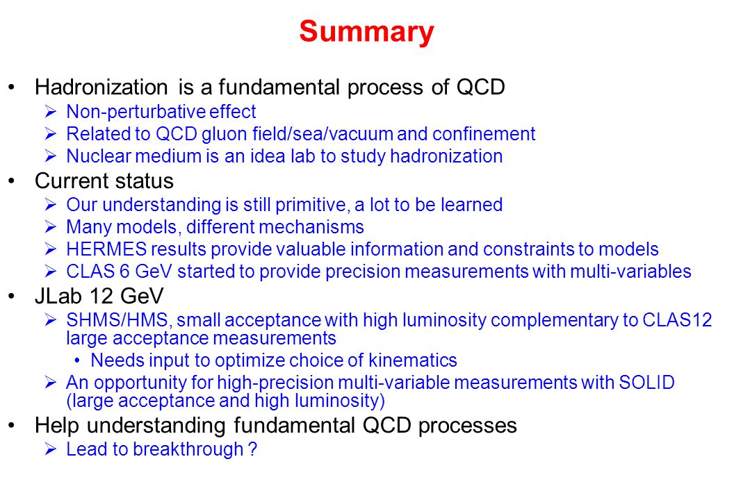 Summary Hadronization is a fundamental process of QCD  Non-perturbative effect  Related to QCD gluon field/sea/vacuum and confinement  Nuclear medium is an idea lab to study hadronization Current status  Our understanding is still primitive, a lot to be learned  Many models, different mechanisms  HERMES results provide valuable information and constraints to models  CLAS 6 GeV started to provide precision measurements with multi-variables JLab 12 GeV  SHMS/HMS, small acceptance with high luminosity complementary to CLAS12 large acceptance measurements Needs input to optimize choice of kinematics  An opportunity for high-precision multi-variable measurements with SOLID (large acceptance and high luminosity) Help understanding fundamental QCD processes  Lead to breakthrough