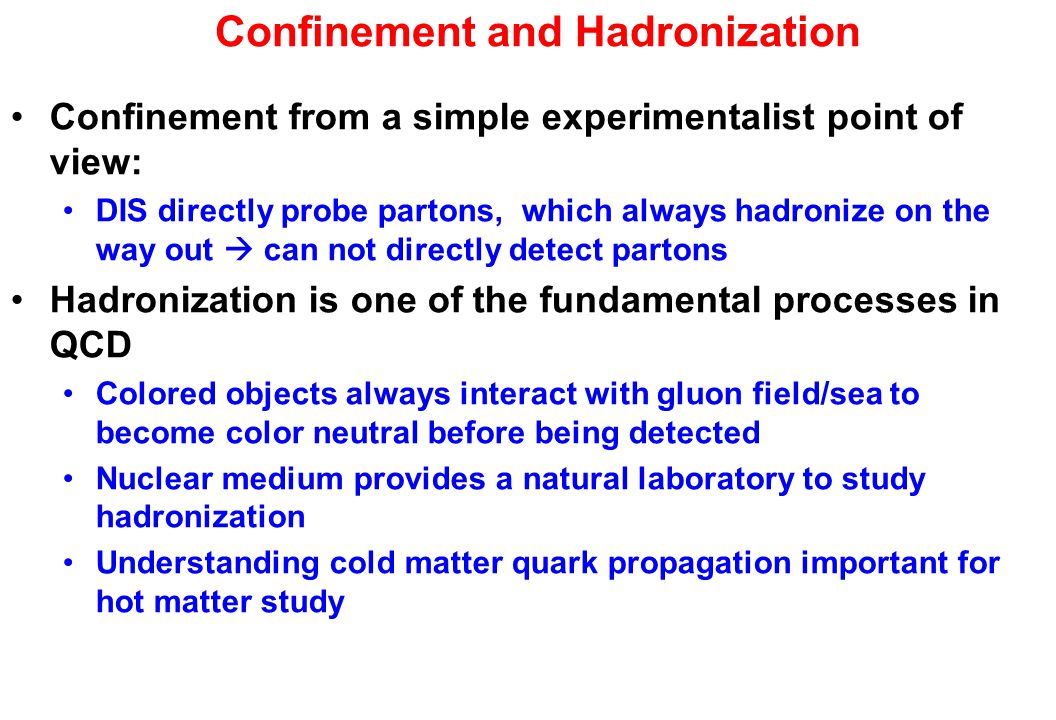 Confinement and Hadronization Confinement from a simple experimentalist point of view: DIS directly probe partons, which always hadronize on the way out  can not directly detect partons Hadronization is one of the fundamental processes in QCD Colored objects always interact with gluon field/sea to become color neutral before being detected Nuclear medium provides a natural laboratory to study hadronization Understanding cold matter quark propagation important for hot matter study
