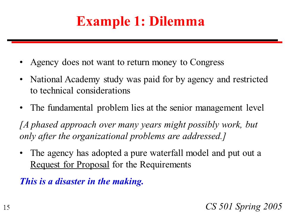 15 CS 501 Spring 2005 Example 1: Dilemma Agency does not want to return money to Congress National Academy study was paid for by agency and restricted to technical considerations The fundamental problem lies at the senior management level [A phased approach over many years might possibly work, but only after the organizational problems are addressed.] The agency has adopted a pure waterfall model and put out a Request for Proposal for the Requirements This is a disaster in the making.