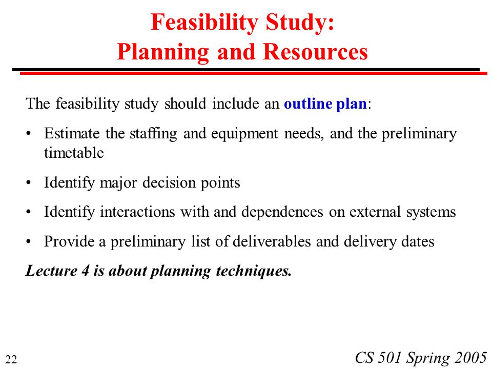 22 CS 501 Spring 2005 Feasibility Study: Planning and Resources The feasibility study should include an outline plan: Estimate the staffing and equipment needs, and the preliminary timetable Identify major decision points Identify interactions with and dependences on external systems Provide a preliminary list of deliverables and delivery dates Lecture 4 is about planning techniques.