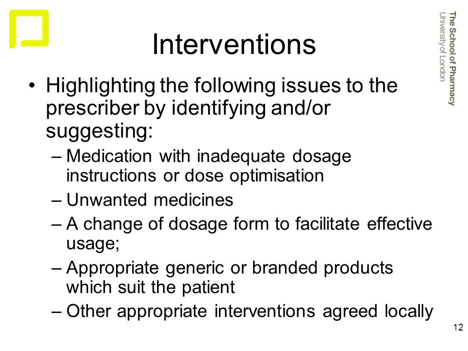 12 Interventions Highlighting the following issues to the prescriber by identifying and/or suggesting: –Medication with inadequate dosage instructions or dose optimisation –Unwanted medicines –A change of dosage form to facilitate effective usage; –Appropriate generic or branded products which suit the patient –Other appropriate interventions agreed locally