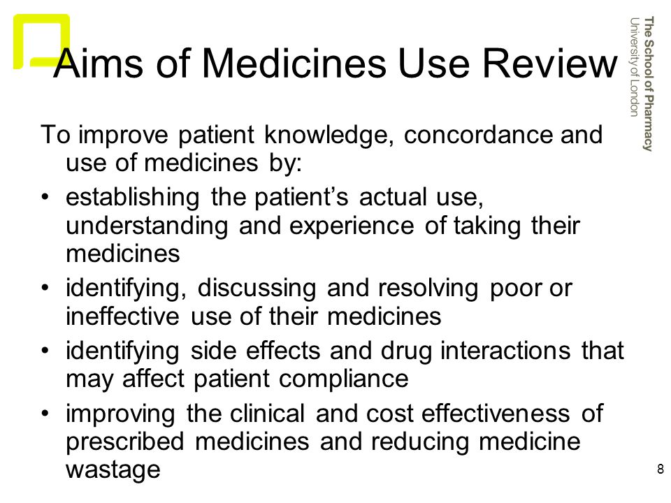 8 Aims of Medicines Use Review To improve patient knowledge, concordance and use of medicines by: establishing the patient’s actual use, understanding and experience of taking their medicines identifying, discussing and resolving poor or ineffective use of their medicines identifying side effects and drug interactions that may affect patient compliance improving the clinical and cost effectiveness of prescribed medicines and reducing medicine wastage