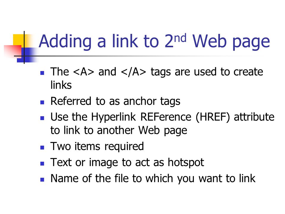 Adding a link to 2 nd Web page The and tags are used to create links Referred to as anchor tags Use the Hyperlink REFerence (HREF) attribute to link to another Web page Two items required Text or image to act as hotspot Name of the file to which you want to link