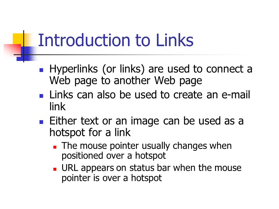 Introduction to Links Hyperlinks (or links) are used to connect a Web page to another Web page Links can also be used to create an  link Either text or an image can be used as a hotspot for a link The mouse pointer usually changes when positioned over a hotspot URL appears on status bar when the mouse pointer is over a hotspot