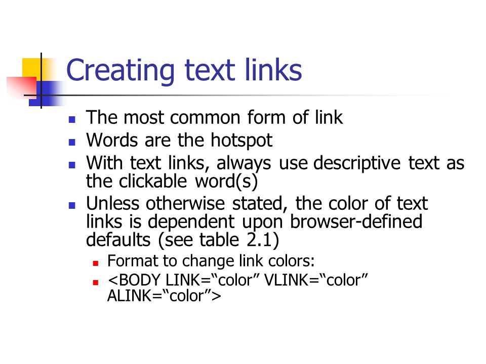 Creating text links The most common form of link Words are the hotspot With text links, always use descriptive text as the clickable word(s) Unless otherwise stated, the color of text links is dependent upon browser-defined defaults (see table 2.1) Format to change link colors: