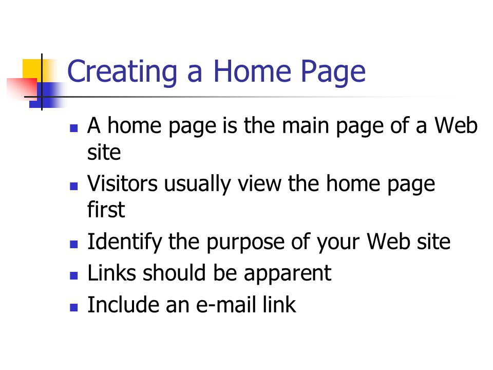 Creating a Home Page A home page is the main page of a Web site Visitors usually view the home page first Identify the purpose of your Web site Links should be apparent Include an  link