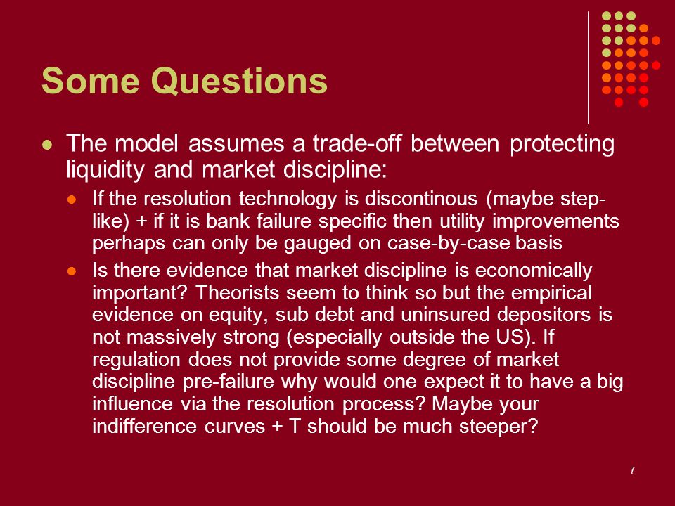 7 Some Questions The model assumes a trade-off between protecting liquidity and market discipline: If the resolution technology is discontinous (maybe step- like) + if it is bank failure specific then utility improvements perhaps can only be gauged on case-by-case basis Is there evidence that market discipline is economically important.