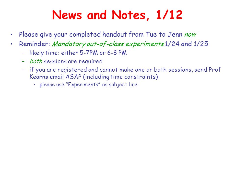 News and Notes, 1/12 Please give your completed handout from Tue to Jenn now Reminder: Mandatory out-of-class experiments 1/24 and 1/25 –likely time: either 5-7PM or 6-8 PM –both sessions are required –if you are registered and cannot make one or both sessions, send Prof Kearns  ASAP (including time constraints) please use Experiments as subject line