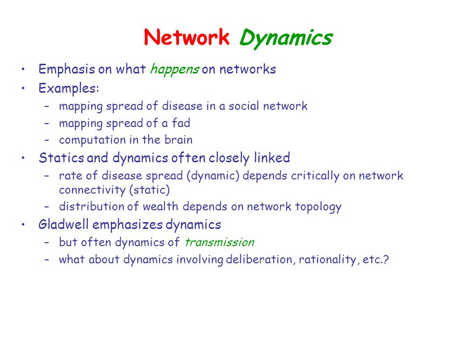 Network Dynamics Emphasis on what happens on networks Examples: –mapping spread of disease in a social network –mapping spread of a fad –computation in the brain Statics and dynamics often closely linked –rate of disease spread (dynamic) depends critically on network connectivity (static) –distribution of wealth depends on network topology Gladwell emphasizes dynamics –but often dynamics of transmission –what about dynamics involving deliberation, rationality, etc.