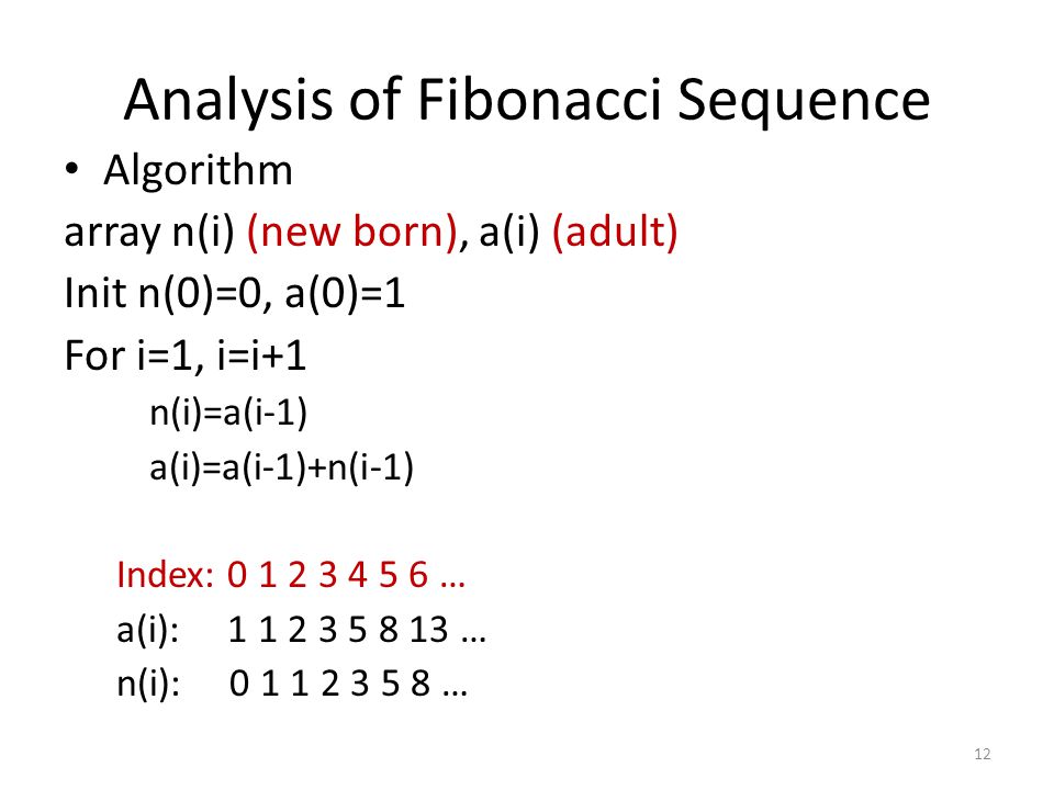 12 Analysis of Fibonacci Sequence Algorithm array n(i) (new born), a(i) (adult) Init n(0)=0, a(0)=1 For i=1, i=i+1 n(i)=a(i-1) a(i)=a(i-1)+n(i-1) Index: … a(i): … n(i): …