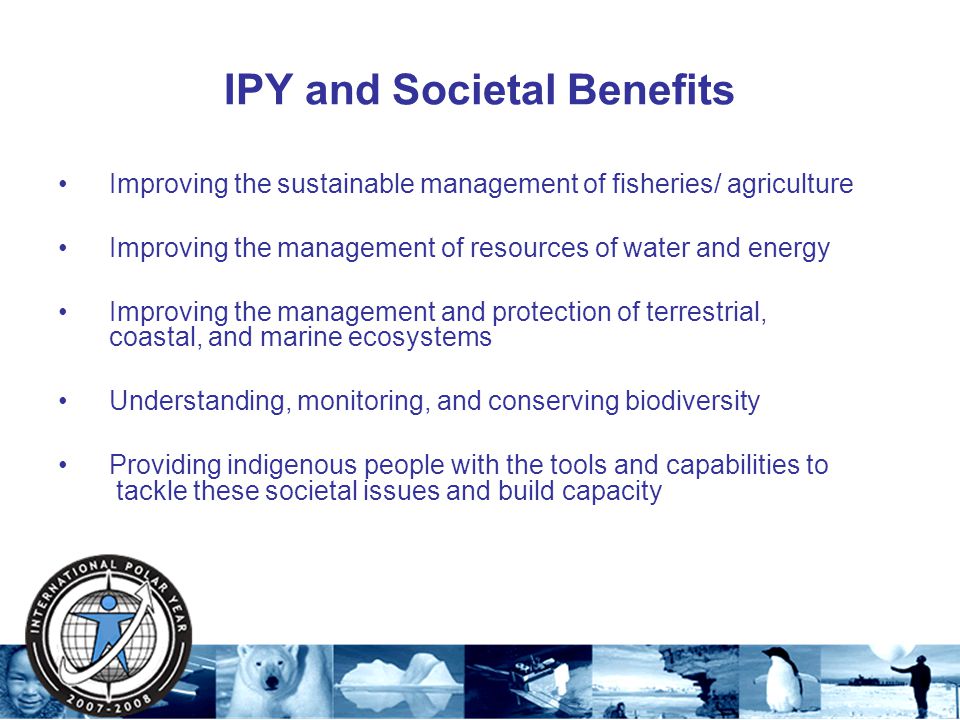 IPY and Societal Benefits Improving the sustainable management of fisheries/ agriculture Improving the management of resources of water and energy Improving the management and protection of terrestrial, coastal, and marine ecosystems Understanding, monitoring, and conserving biodiversity Providing indigenous people with the tools and capabilities to tackle these societal issues and build capacity