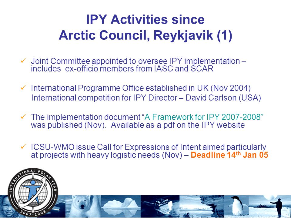 IPY Activities since Arctic Council, Reykjavik (1) Joint Committee appointed to oversee IPY implementation – includes ex-officio members from IASC and SCAR International Programme Office established in UK (Nov 2004) International competition for IPY Director – David Carlson (USA) The implementation document A Framework for IPY was published (Nov).