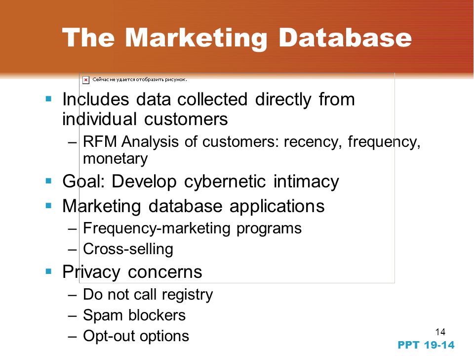 14 The Marketing Database  Includes data collected directly from individual customers –RFM Analysis of customers: recency, frequency, monetary  Goal: Develop cybernetic intimacy  Marketing database applications –Frequency-marketing programs –Cross-selling  Privacy concerns –Do not call registry –Spam blockers –Opt-out options PPT 19-14