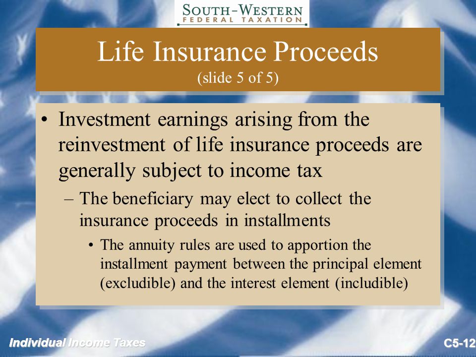 Individual Income Taxes C5-12 Life Insurance Proceeds (slide 5 of 5) Investment earnings arising from the reinvestment of life insurance proceeds are generally subject to income tax –The beneficiary may elect to collect the insurance proceeds in installments The annuity rules are used to apportion the installment payment between the principal element (excludible) and the interest element (includible) Investment earnings arising from the reinvestment of life insurance proceeds are generally subject to income tax –The beneficiary may elect to collect the insurance proceeds in installments The annuity rules are used to apportion the installment payment between the principal element (excludible) and the interest element (includible)