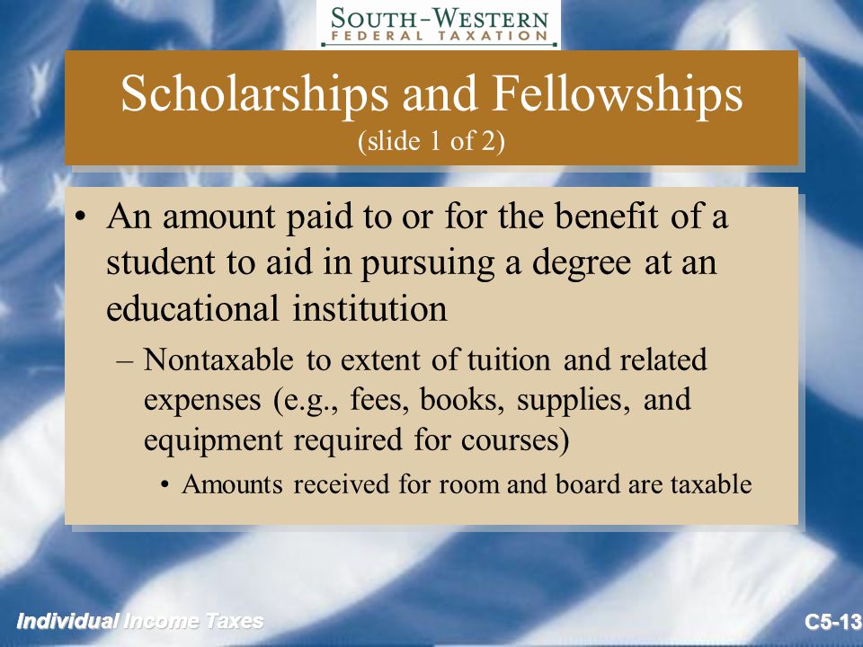 Individual Income Taxes C5-13 Scholarships and Fellowships (slide 1 of 2) An amount paid to or for the benefit of a student to aid in pursuing a degree at an educational institution –Nontaxable to extent of tuition and related expenses (e.g., fees, books, supplies, and equipment required for courses) Amounts received for room and board are taxable An amount paid to or for the benefit of a student to aid in pursuing a degree at an educational institution –Nontaxable to extent of tuition and related expenses (e.g., fees, books, supplies, and equipment required for courses) Amounts received for room and board are taxable