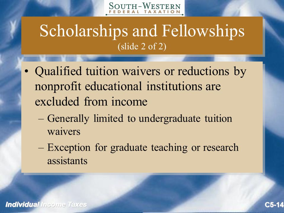 Individual Income Taxes C5-14 Scholarships and Fellowships (slide 2 of 2) Qualified tuition waivers or reductions by nonprofit educational institutions are excluded from income –Generally limited to undergraduate tuition waivers –Exception for graduate teaching or research assistants Qualified tuition waivers or reductions by nonprofit educational institutions are excluded from income –Generally limited to undergraduate tuition waivers –Exception for graduate teaching or research assistants