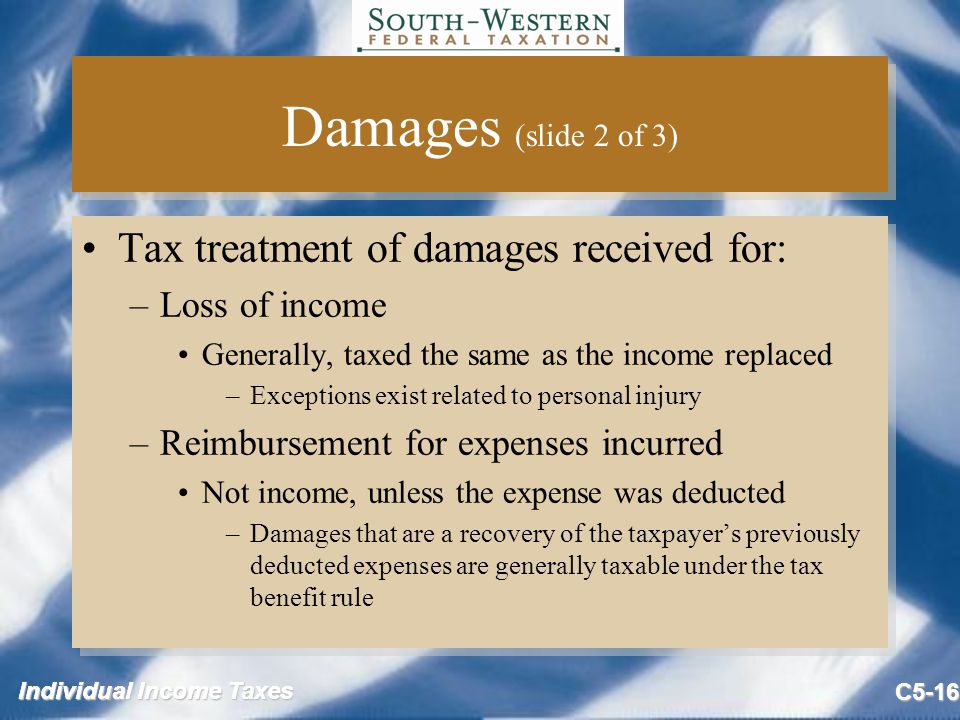 Individual Income Taxes C5-16 Damages (slide 2 of 3) Tax treatment of damages received for: –Loss of income Generally, taxed the same as the income replaced –Exceptions exist related to personal injury –Reimbursement for expenses incurred Not income, unless the expense was deducted –Damages that are a recovery of the taxpayer’s previously deducted expenses are generally taxable under the tax benefit rule Tax treatment of damages received for: –Loss of income Generally, taxed the same as the income replaced –Exceptions exist related to personal injury –Reimbursement for expenses incurred Not income, unless the expense was deducted –Damages that are a recovery of the taxpayer’s previously deducted expenses are generally taxable under the tax benefit rule