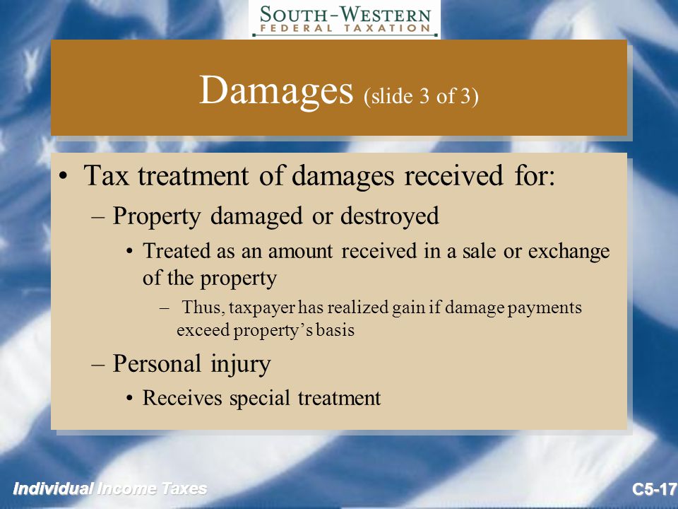 Individual Income Taxes C5-17 Damages (slide 3 of 3) Tax treatment of damages received for: –Property damaged or destroyed Treated as an amount received in a sale or exchange of the property – Thus, taxpayer has realized gain if damage payments exceed property’s basis –Personal injury Receives special treatment Tax treatment of damages received for: –Property damaged or destroyed Treated as an amount received in a sale or exchange of the property – Thus, taxpayer has realized gain if damage payments exceed property’s basis –Personal injury Receives special treatment