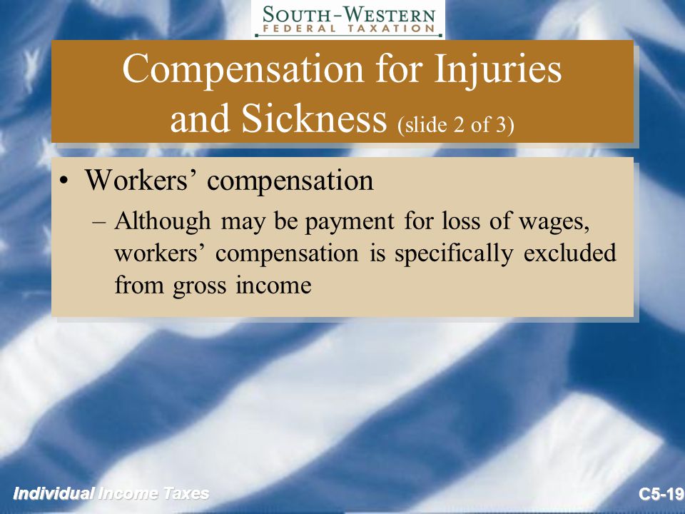 Individual Income Taxes C5-19 Compensation for Injuries and Sickness (slide 2 of 3) Workers’ compensation –Although may be payment for loss of wages, workers’ compensation is specifically excluded from gross income Workers’ compensation –Although may be payment for loss of wages, workers’ compensation is specifically excluded from gross income