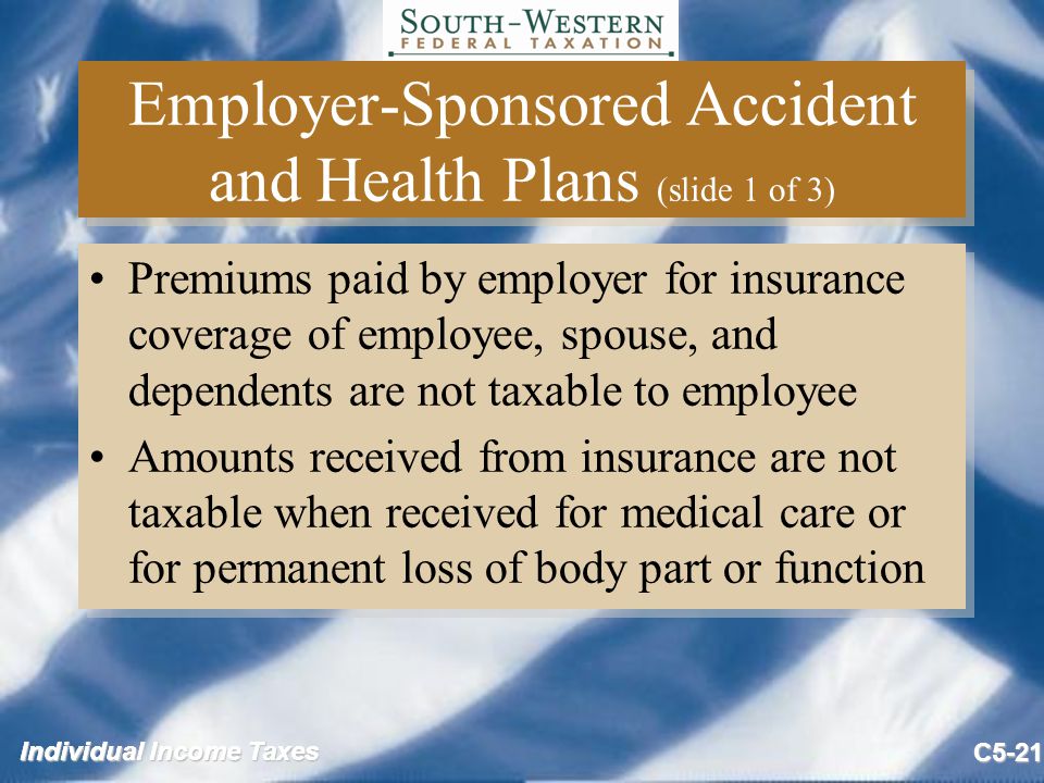Individual Income Taxes C5-21 Employer-Sponsored Accident and Health Plans (slide 1 of 3) Premiums paid by employer for insurance coverage of employee, spouse, and dependents are not taxable to employee Amounts received from insurance are not taxable when received for medical care or for permanent loss of body part or function Premiums paid by employer for insurance coverage of employee, spouse, and dependents are not taxable to employee Amounts received from insurance are not taxable when received for medical care or for permanent loss of body part or function