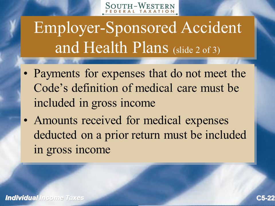 Individual Income Taxes C5-22 Employer-Sponsored Accident and Health Plans (slide 2 of 3) Payments for expenses that do not meet the Code’s definition of medical care must be included in gross income Amounts received for medical expenses deducted on a prior return must be included in gross income Payments for expenses that do not meet the Code’s definition of medical care must be included in gross income Amounts received for medical expenses deducted on a prior return must be included in gross income