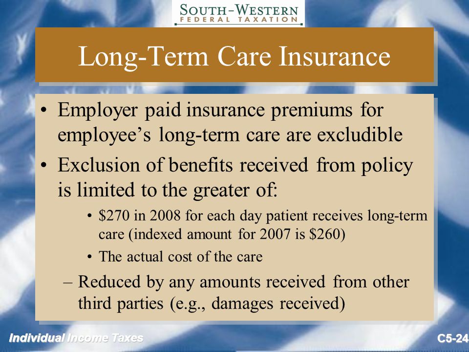 Individual Income Taxes C5-24 Long-Term Care Insurance Employer paid insurance premiums for employee’s long-term care are excludible Exclusion of benefits received from policy is limited to the greater of: $270 in 2008 for each day patient receives long-term care (indexed amount for 2007 is $260) The actual cost of the care –Reduced by any amounts received from other third parties (e.g., damages received) Employer paid insurance premiums for employee’s long-term care are excludible Exclusion of benefits received from policy is limited to the greater of: $270 in 2008 for each day patient receives long-term care (indexed amount for 2007 is $260) The actual cost of the care –Reduced by any amounts received from other third parties (e.g., damages received)