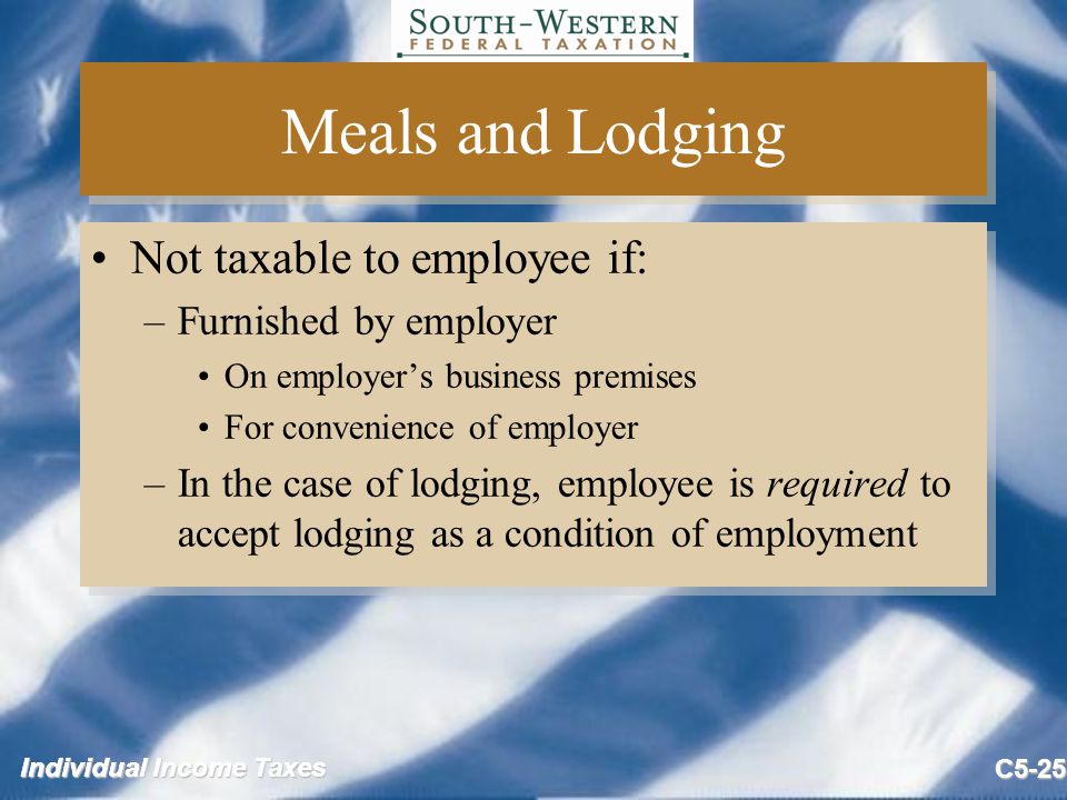 Individual Income Taxes C5-25 Meals and Lodging Not taxable to employee if: –Furnished by employer On employer’s business premises For convenience of employer –In the case of lodging, employee is required to accept lodging as a condition of employment Not taxable to employee if: –Furnished by employer On employer’s business premises For convenience of employer –In the case of lodging, employee is required to accept lodging as a condition of employment