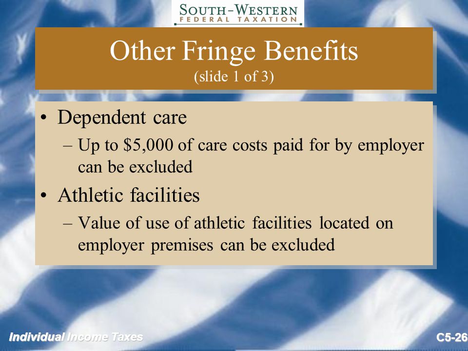Individual Income Taxes C5-26 Other Fringe Benefits (slide 1 of 3) Dependent care –Up to $5,000 of care costs paid for by employer can be excluded Athletic facilities –Value of use of athletic facilities located on employer premises can be excluded Dependent care –Up to $5,000 of care costs paid for by employer can be excluded Athletic facilities –Value of use of athletic facilities located on employer premises can be excluded