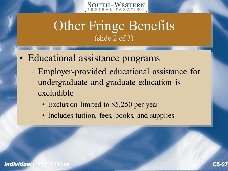 Individual Income Taxes C5-27 Other Fringe Benefits (slide 2 of 3) Educational assistance programs –Employer-provided educational assistance for undergraduate and graduate education is excludible Exclusion limited to $5,250 per year Includes tuition, fees, books, and supplies Educational assistance programs –Employer-provided educational assistance for undergraduate and graduate education is excludible Exclusion limited to $5,250 per year Includes tuition, fees, books, and supplies