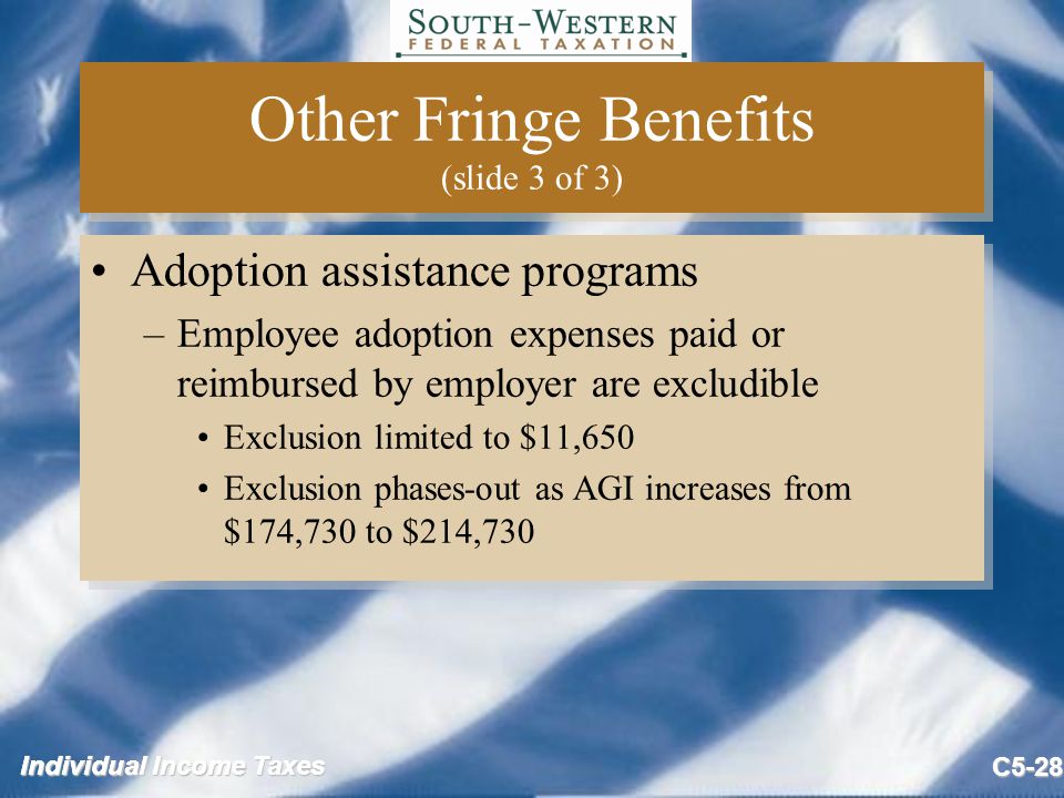 Individual Income Taxes C5-28 Other Fringe Benefits (slide 3 of 3) Adoption assistance programs –Employee adoption expenses paid or reimbursed by employer are excludible Exclusion limited to $11,650 Exclusion phases-out as AGI increases from $174,730 to $214,730 Adoption assistance programs –Employee adoption expenses paid or reimbursed by employer are excludible Exclusion limited to $11,650 Exclusion phases-out as AGI increases from $174,730 to $214,730
