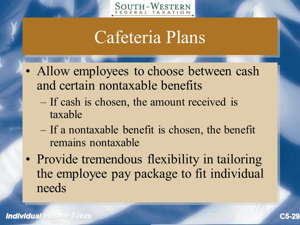 Individual Income Taxes C5-29 Cafeteria Plans Allow employees to choose between cash and certain nontaxable benefits –If cash is chosen, the amount received is taxable –If a nontaxable benefit is chosen, the benefit remains nontaxable Provide tremendous flexibility in tailoring the employee pay package to fit individual needs Allow employees to choose between cash and certain nontaxable benefits –If cash is chosen, the amount received is taxable –If a nontaxable benefit is chosen, the benefit remains nontaxable Provide tremendous flexibility in tailoring the employee pay package to fit individual needs