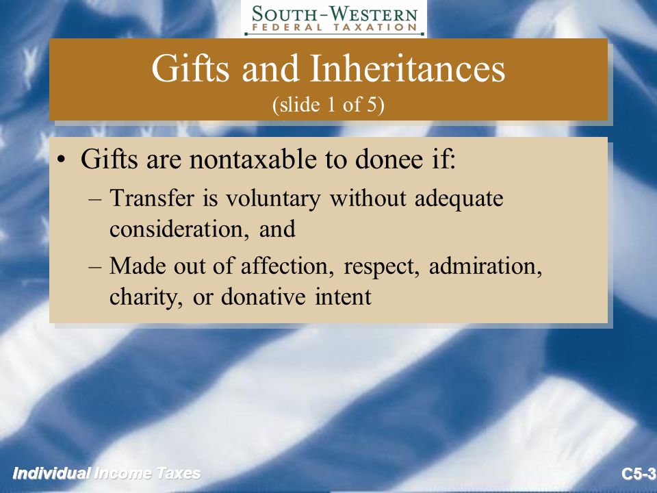 Individual Income Taxes C5-3 Gifts and Inheritances (slide 1 of 5) Gifts are nontaxable to donee if: –Transfer is voluntary without adequate consideration, and –Made out of affection, respect, admiration, charity, or donative intent Gifts are nontaxable to donee if: –Transfer is voluntary without adequate consideration, and –Made out of affection, respect, admiration, charity, or donative intent