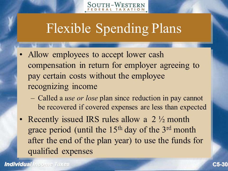Individual Income Taxes C5-30 Flexible Spending Plans Allow employees to accept lower cash compensation in return for employer agreeing to pay certain costs without the employee recognizing income –Called a use or lose plan since reduction in pay cannot be recovered if covered expenses are less than expected Recently issued IRS rules allow a 2 ½ month grace period (until the 15 th day of the 3 rd month after the end of the plan year) to use the funds for qualified expenses Allow employees to accept lower cash compensation in return for employer agreeing to pay certain costs without the employee recognizing income –Called a use or lose plan since reduction in pay cannot be recovered if covered expenses are less than expected Recently issued IRS rules allow a 2 ½ month grace period (until the 15 th day of the 3 rd month after the end of the plan year) to use the funds for qualified expenses