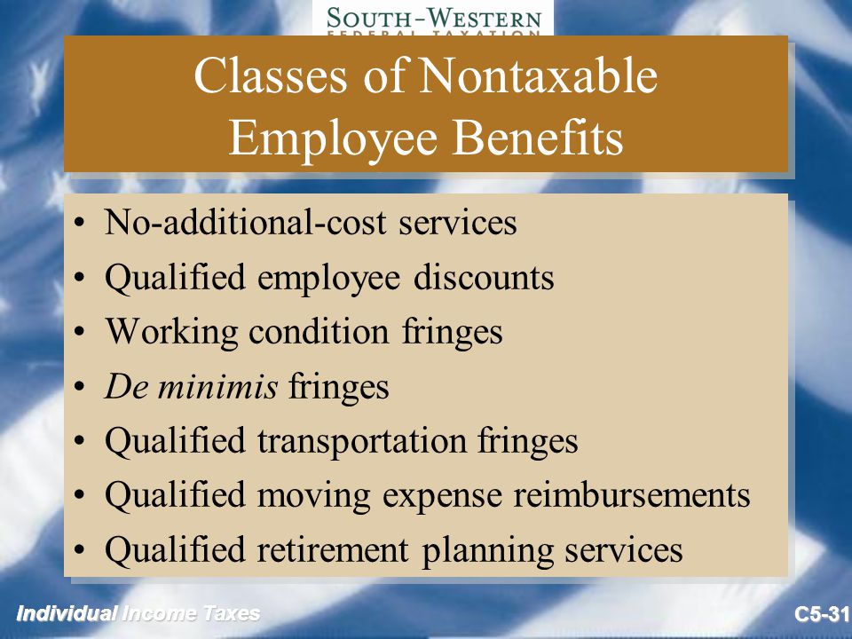 Individual Income Taxes C5-31 Classes of Nontaxable Employee Benefits No-additional-cost services Qualified employee discounts Working condition fringes De minimis fringes Qualified transportation fringes Qualified moving expense reimbursements Qualified retirement planning services No-additional-cost services Qualified employee discounts Working condition fringes De minimis fringes Qualified transportation fringes Qualified moving expense reimbursements Qualified retirement planning services