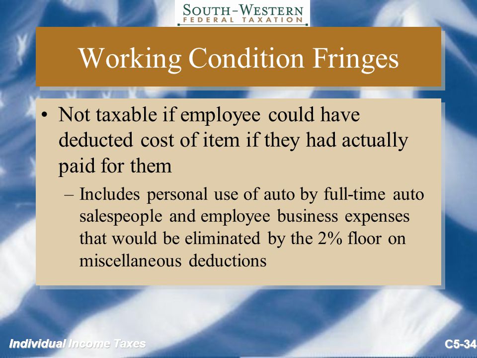 Individual Income Taxes C5-34 Working Condition Fringes Not taxable if employee could have deducted cost of item if they had actually paid for them –Includes personal use of auto by full-time auto salespeople and employee business expenses that would be eliminated by the 2% floor on miscellaneous deductions Not taxable if employee could have deducted cost of item if they had actually paid for them –Includes personal use of auto by full-time auto salespeople and employee business expenses that would be eliminated by the 2% floor on miscellaneous deductions