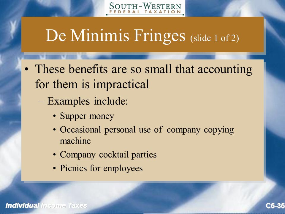 Individual Income Taxes C5-35 De Minimis Fringes (slide 1 of 2) These benefits are so small that accounting for them is impractical –Examples include: Supper money Occasional personal use of company copying machine Company cocktail parties Picnics for employees These benefits are so small that accounting for them is impractical –Examples include: Supper money Occasional personal use of company copying machine Company cocktail parties Picnics for employees