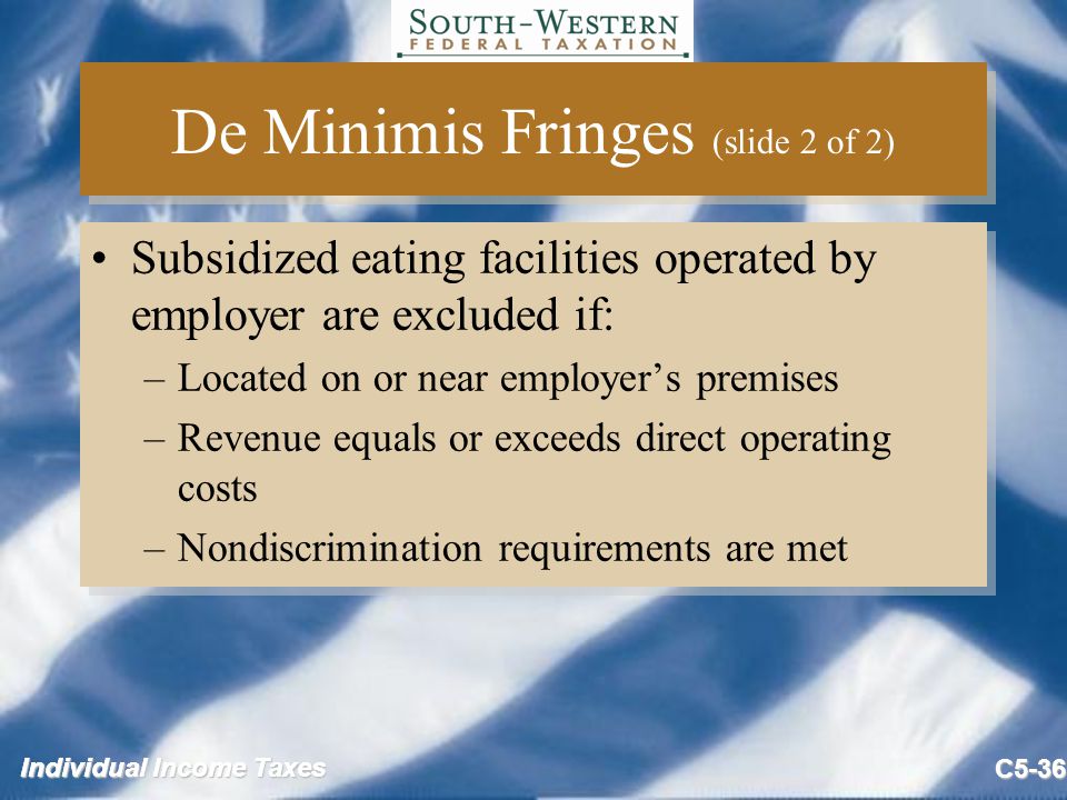 Individual Income Taxes C5-36 De Minimis Fringes (slide 2 of 2) Subsidized eating facilities operated by employer are excluded if: –Located on or near employer’s premises –Revenue equals or exceeds direct operating costs –Nondiscrimination requirements are met Subsidized eating facilities operated by employer are excluded if: –Located on or near employer’s premises –Revenue equals or exceeds direct operating costs –Nondiscrimination requirements are met