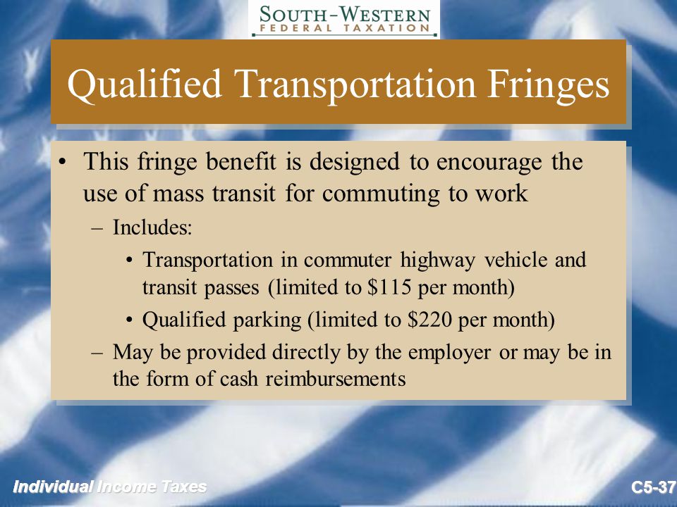 Individual Income Taxes C5-37 Qualified Transportation Fringes This fringe benefit is designed to encourage the use of mass transit for commuting to work –Includes: Transportation in commuter highway vehicle and transit passes (limited to $115 per month) Qualified parking (limited to $220 per month) –May be provided directly by the employer or may be in the form of cash reimbursements This fringe benefit is designed to encourage the use of mass transit for commuting to work –Includes: Transportation in commuter highway vehicle and transit passes (limited to $115 per month) Qualified parking (limited to $220 per month) –May be provided directly by the employer or may be in the form of cash reimbursements