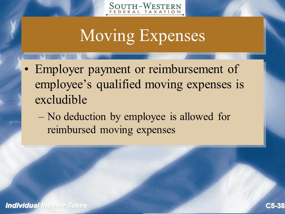 Individual Income Taxes C5-38 Moving Expenses Employer payment or reimbursement of employee’s qualified moving expenses is excludible –No deduction by employee is allowed for reimbursed moving expenses Employer payment or reimbursement of employee’s qualified moving expenses is excludible –No deduction by employee is allowed for reimbursed moving expenses