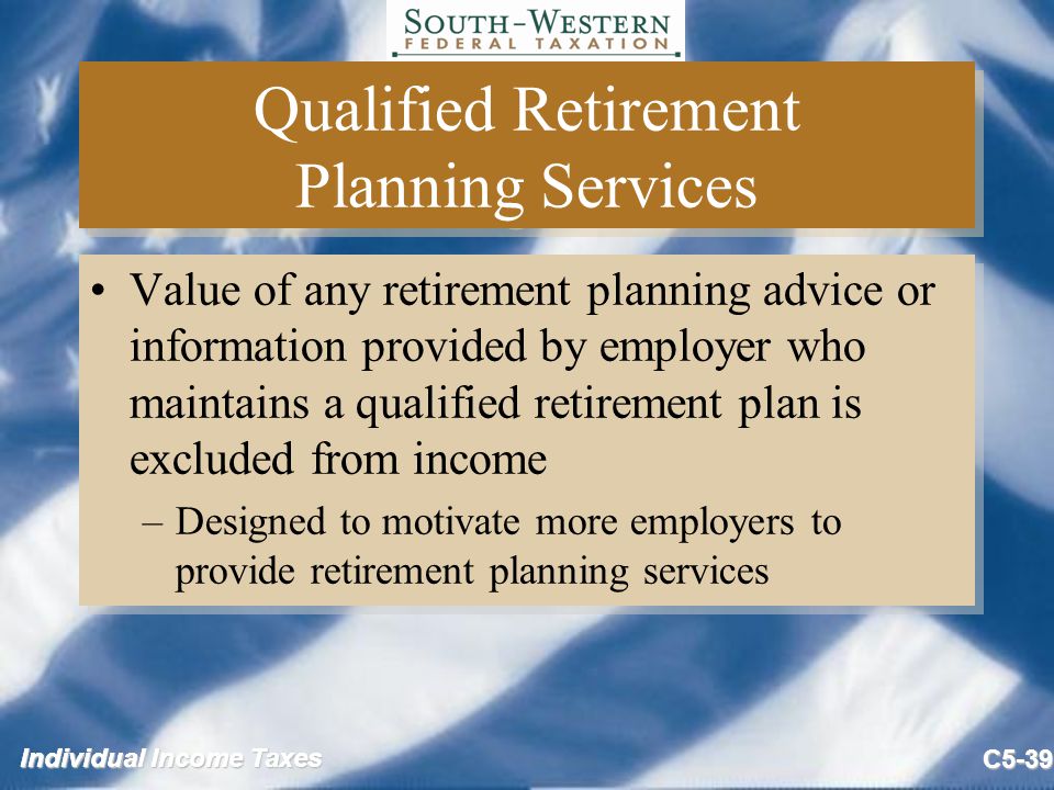 Individual Income Taxes C5-39 Qualified Retirement Planning Services Value of any retirement planning advice or information provided by employer who maintains a qualified retirement plan is excluded from income –Designed to motivate more employers to provide retirement planning services Value of any retirement planning advice or information provided by employer who maintains a qualified retirement plan is excluded from income –Designed to motivate more employers to provide retirement planning services