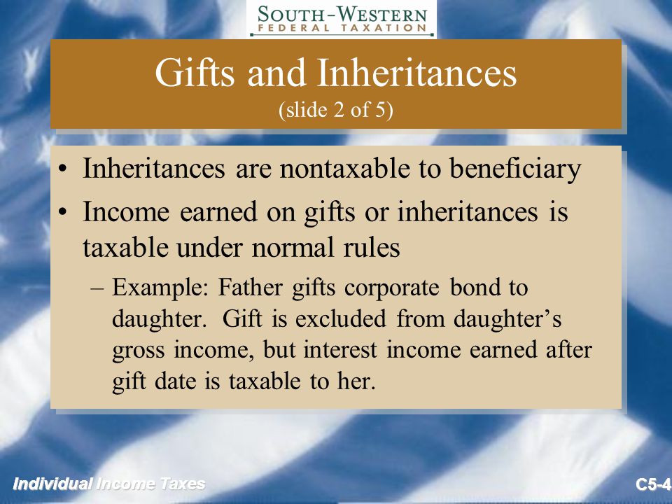 Individual Income Taxes C5-4 Gifts and Inheritances (slide 2 of 5) Inheritances are nontaxable to beneficiary Income earned on gifts or inheritances is taxable under normal rules –Example: Father gifts corporate bond to daughter.