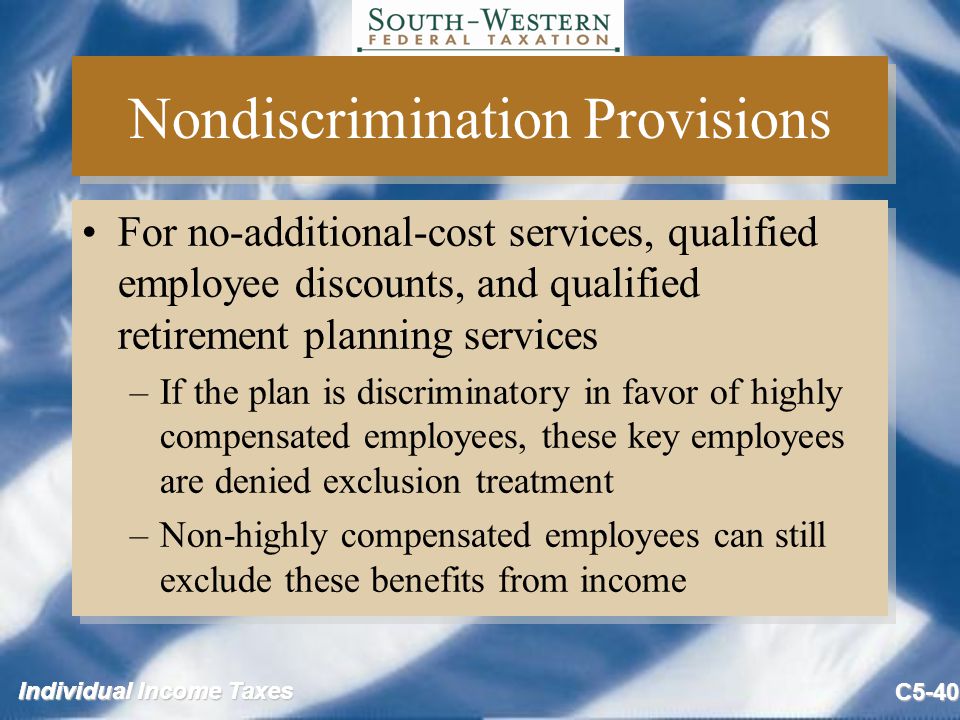 Individual Income Taxes C5-40 Nondiscrimination Provisions For no-additional-cost services, qualified employee discounts, and qualified retirement planning services –If the plan is discriminatory in favor of highly compensated employees, these key employees are denied exclusion treatment –Non-highly compensated employees can still exclude these benefits from income For no-additional-cost services, qualified employee discounts, and qualified retirement planning services –If the plan is discriminatory in favor of highly compensated employees, these key employees are denied exclusion treatment –Non-highly compensated employees can still exclude these benefits from income