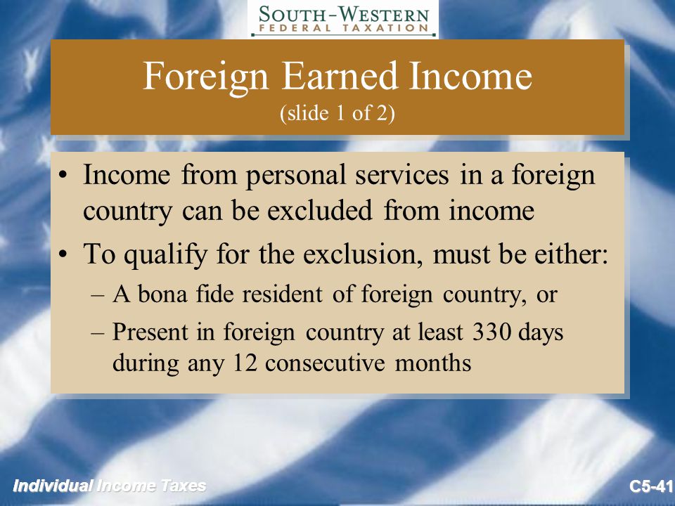 Individual Income Taxes C5-41 Foreign Earned Income (slide 1 of 2) Income from personal services in a foreign country can be excluded from income To qualify for the exclusion, must be either: –A bona fide resident of foreign country, or –Present in foreign country at least 330 days during any 12 consecutive months Income from personal services in a foreign country can be excluded from income To qualify for the exclusion, must be either: –A bona fide resident of foreign country, or –Present in foreign country at least 330 days during any 12 consecutive months