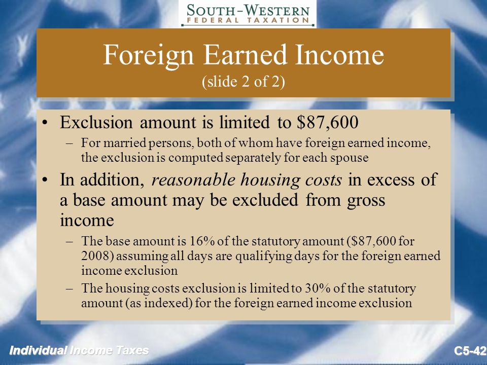 Individual Income Taxes C5-42 Foreign Earned Income (slide 2 of 2) Exclusion amount is limited to $87,600 –For married persons, both of whom have foreign earned income, the exclusion is computed separately for each spouse In addition, reasonable housing costs in excess of a base amount may be excluded from gross income –The base amount is 16% of the statutory amount ($87,600 for 2008) assuming all days are qualifying days for the foreign earned income exclusion –The housing costs exclusion is limited to 30% of the statutory amount (as indexed) for the foreign earned income exclusion Exclusion amount is limited to $87,600 –For married persons, both of whom have foreign earned income, the exclusion is computed separately for each spouse In addition, reasonable housing costs in excess of a base amount may be excluded from gross income –The base amount is 16% of the statutory amount ($87,600 for 2008) assuming all days are qualifying days for the foreign earned income exclusion –The housing costs exclusion is limited to 30% of the statutory amount (as indexed) for the foreign earned income exclusion
