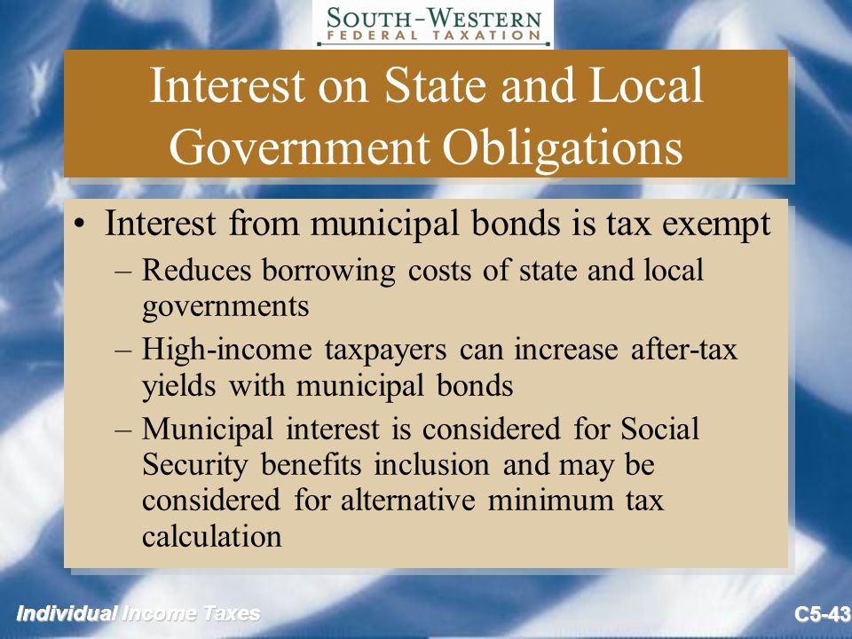 Individual Income Taxes C5-43 Interest on State and Local Government Obligations Interest from municipal bonds is tax exempt –Reduces borrowing costs of state and local governments –High-income taxpayers can increase after-tax yields with municipal bonds –Municipal interest is considered for Social Security benefits inclusion and may be considered for alternative minimum tax calculation Interest from municipal bonds is tax exempt –Reduces borrowing costs of state and local governments –High-income taxpayers can increase after-tax yields with municipal bonds –Municipal interest is considered for Social Security benefits inclusion and may be considered for alternative minimum tax calculation