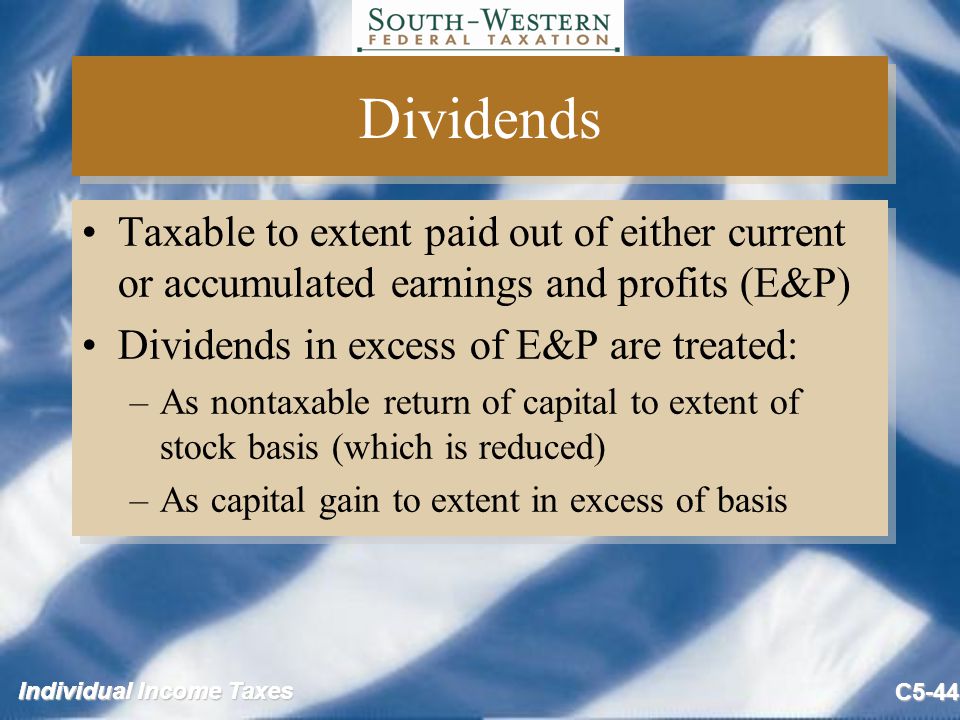 Individual Income Taxes C5-44 Dividends Taxable to extent paid out of either current or accumulated earnings and profits (E&P) Dividends in excess of E&P are treated: –As nontaxable return of capital to extent of stock basis (which is reduced) –As capital gain to extent in excess of basis Taxable to extent paid out of either current or accumulated earnings and profits (E&P) Dividends in excess of E&P are treated: –As nontaxable return of capital to extent of stock basis (which is reduced) –As capital gain to extent in excess of basis